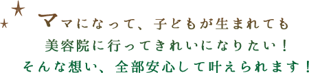 ママになって、子どもが生まれても 美容院に行ってきれいになりたい！ そんな想い、全部安心して叶えられます！