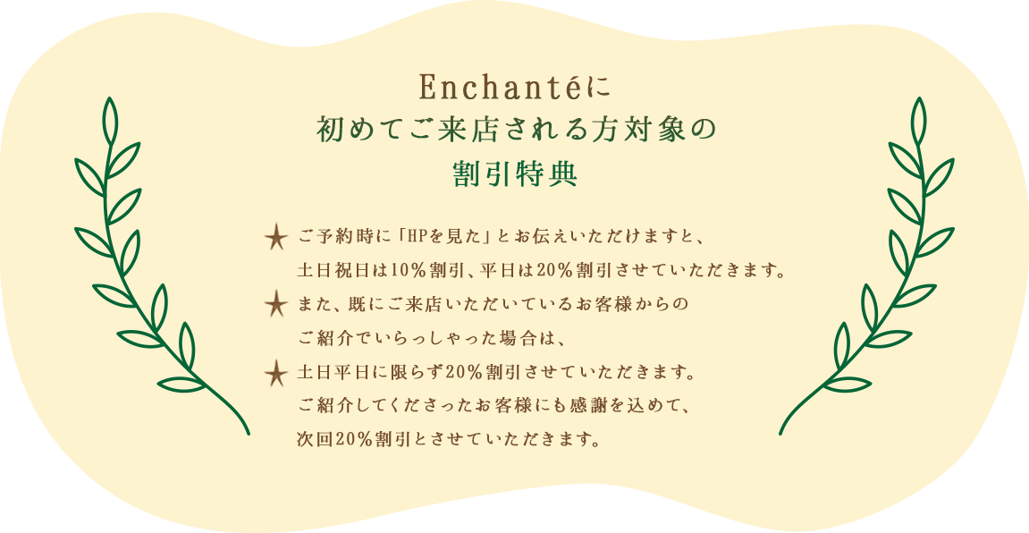 Encahnteに初めてご来店される方対象の割引特典 ご予約時に「HPを見た」とお伝えいただけますと、土日祝日は10％割引、平日は20％割引させていただきます。また、既にご来店いただいているお客様からのご紹介でいらっしゃった場合は、土日平日に限らず20％割引させていただきます。ご紹介してくださったお客様にも感謝を込めて、次回20％割引とさせていただきます。