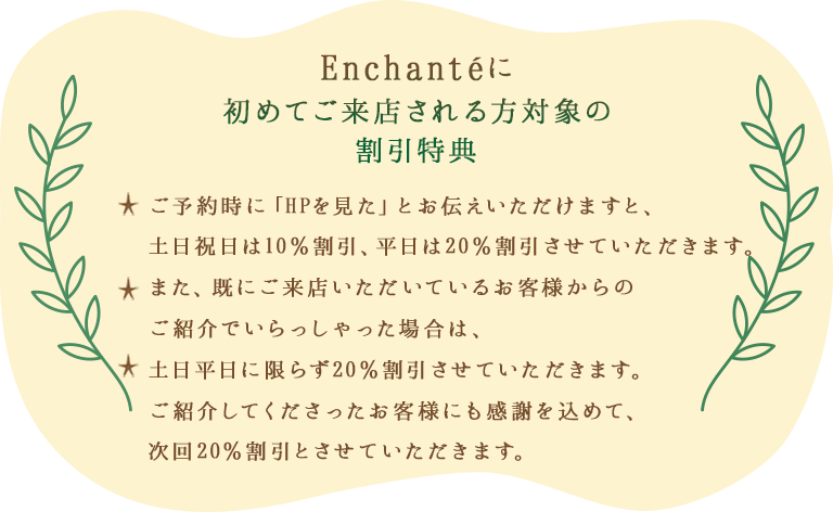 Encahnteに初めてご来店される方対象の割引特典 ご予約時に「HPを見た」とお伝えいただけますと、土日祝日は10％割引、平日は20％割引させていただきます。また、既にご来店いただいているお客様からのご紹介でいらっしゃった場合は、土日平日に限らず20％割引させていただきます。ご紹介してくださったお客様にも感謝を込めて、次回20％割引とさせていただきます。